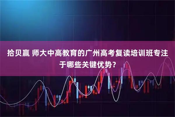 拾贝赢 师大中高教育的广州高考复读培训班专注于哪些关键优势？