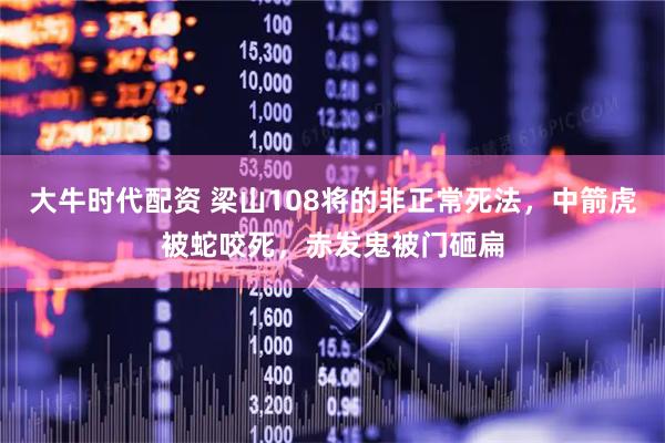 大牛时代配资 梁山108将的非正常死法，中箭虎被蛇咬死，赤发鬼被门砸扁