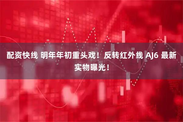 配资快线 明年年初重头戏！反转红外线 AJ6 最新实物曝光！