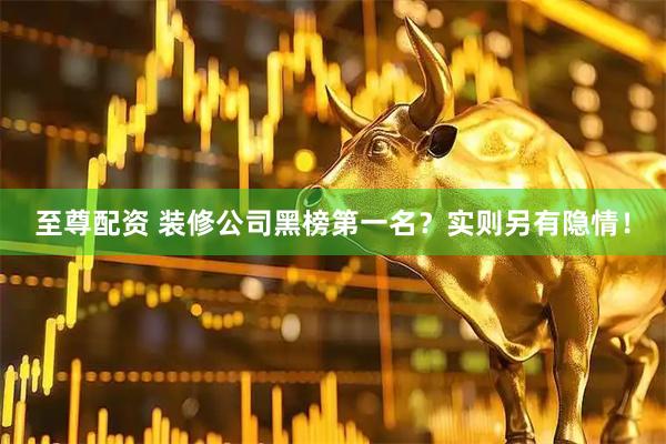 至尊配资 装修公司黑榜第一名？实则另有隐情！