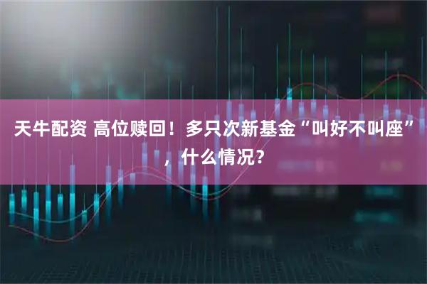 天牛配资 高位赎回！多只次新基金“叫好不叫座”，什么情况？