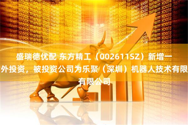 盛瑞德优配 东方精工（002611SZ）新增一起对外投资，被投资公司为乐聚（深圳）机器人技术有限公司